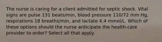 The nurse is caring for a client admitted for septic shock. Vital signs are pulse 131 beats/min, blood pressure 110/72 mm Hg, respirations 18 breaths/min, and lactate 4.4 mmol/L. Which of these options should the nurse anticipate the health-care provider to order? Select all that apply.