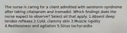 The nurse is caring for a client admitted with serotonin syndrome after taking citalopram and tramadol. Which findings does the nurse expect to observe? Select all that apply. 1.Absent deep tendon reflexes 2.Cold, clammy skin 3.Muscle rigidity 4.Restlessness and agitation 5.Sinus tachycardia