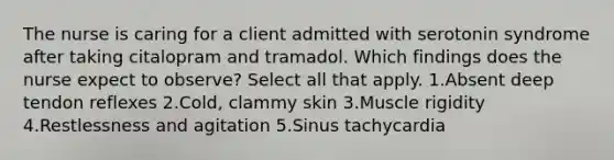 The nurse is caring for a client admitted with serotonin syndrome after taking citalopram and tramadol. Which findings does the nurse expect to observe? Select all that apply. 1.Absent deep tendon reflexes 2.Cold, clammy skin 3.Muscle rigidity 4.Restlessness and agitation 5.Sinus tachycardia