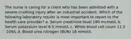 The nurse is caring for a client who has been admitted with a severe crushing injury after an industrial accident. Which of the following laboratory results is most important to report to the health care provider? a. Serum creatinine level 190 mcmol/L b. Serum potassium level 6.5 mmol/L c. White blood cell count 11.5 ́ 109/L d. Blood urea nitrogen (BUN) 18 mmol/L