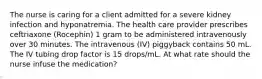 The nurse is caring for a client admitted for a severe kidney infection and hyponatremia. The health care provider prescribes ceftriaxone (Rocephin) 1 gram to be administered intravenously over 30 minutes. The intravenous (IV) piggyback contains 50 mL. The IV tubing drop factor is 15 drops/mL. At what rate should the nurse infuse the medication?