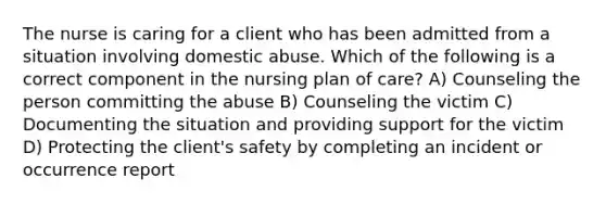 The nurse is caring for a client who has been admitted from a situation involving domestic abuse. Which of the following is a correct component in the nursing plan of care? A) Counseling the person committing the abuse B) Counseling the victim C) Documenting the situation and providing support for the victim D) Protecting the client's safety by completing an incident or occurrence report