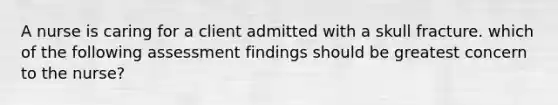 A nurse is caring for a client admitted with a skull fracture. which of the following assessment findings should be greatest concern to the nurse?