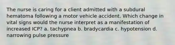 The nurse is caring for a client admitted with a subdural hematoma following a motor vehicle accident. Which change in vital signs would the nurse interpret as a manifestation of increased ICP? a. tachypnea b. bradycardia c. hypotension d. narrowing pulse pressure