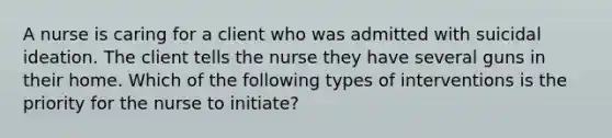 A nurse is caring for a client who was admitted with suicidal ideation. The client tells the nurse they have several guns in their home. Which of the following types of interventions is the priority for the nurse to initiate?