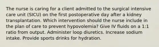 The nurse is caring for a client admitted to the surgical intensive care unit (SICU) on the first postoperative day after a kidney transplantation. Which intervention should the nurse include in the plan of care to prevent hypovolemia? Give IV fluids on a 1:1 ratio from output. Administer loop diuretics. Increase sodium intake. Provide sports drinks for hydration.