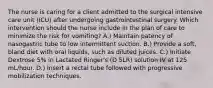 The nurse is caring for a client admitted to the surgical intensive care unit (ICU) after undergoing gastrointestinal surgery. Which intervention should the nurse include in the plan of care to minimize the risk for vomiting? A.) Maintain patency of nasogastric tube to low intermittent suction. B.) Provide a soft, bland diet with oral liquids, such as diluted juices. C.) Initiate Dextrose 5% in Lactated Ringer's (D 5LR) solution IV at 125 mL/hour. D.) Insert a rectal tube followed with progressive mobilization techniques.