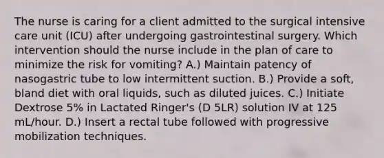 The nurse is caring for a client admitted to the surgical intensive care unit (ICU) after undergoing gastrointestinal surgery. Which intervention should the nurse include in the plan of care to minimize the risk for vomiting? A.) Maintain patency of nasogastric tube to low intermittent suction. B.) Provide a soft, bland diet with oral liquids, such as diluted juices. C.) Initiate Dextrose 5% in Lactated Ringer's (D 5LR) solution IV at 125 mL/hour. D.) Insert a rectal tube followed with progressive mobilization techniques.