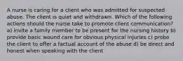 A nurse is caring for a client who was admitted for suspected abuse. The client is quiet and withdrawn. Which of the following actions should the nurse take to promote client communication? a) invite a family member to be present for the nursing history b) provide basic wound care for obvious physical injuries c) probe the client to offer a factual account of the abuse d) be direct and honest when speaking with the client