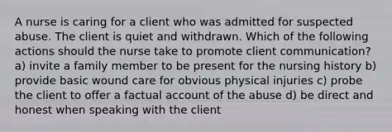 A nurse is caring for a client who was admitted for suspected abuse. The client is quiet and withdrawn. Which of the following actions should the nurse take to promote client communication? a) invite a family member to be present for the nursing history b) provide basic wound care for obvious physical injuries c) probe the client to offer a factual account of the abuse d) be direct and honest when speaking with the client