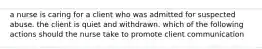 a nurse is caring for a client who was admitted for suspected abuse. the client is quiet and withdrawn. which of the following actions should the nurse take to promote client communication