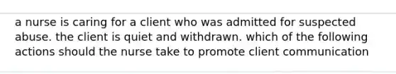 a nurse is caring for a client who was admitted for suspected abuse. the client is quiet and withdrawn. which of the following actions should the nurse take to promote client communication