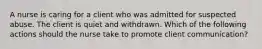 A nurse is caring for a client who was admitted for suspected abuse. The client is quiet and withdrawn. Which of the following actions should the nurse take to promote client communication?