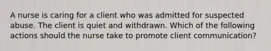 A nurse is caring for a client who was admitted for suspected abuse. The client is quiet and withdrawn. Which of the following actions should the nurse take to promote client communication?