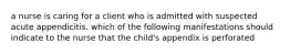a nurse is caring for a client who is admitted with suspected acute appendicitis. which of the following manifestations should indicate to the nurse that the child's appendix is perforated