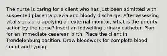 The nurse is caring for a client who has just been admitted with suspected placenta previa and bloody discharge. After assessing vital signs and applying an external monitor, what is the priority action by the nurse? Insert an indwelling urinary catheter. Plan for an immediate cesarean birth. Place the client in Trendelenburg position. Draw bloodwork for complete blood count and typing.