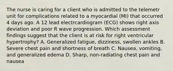 The nurse is caring for a client who is admitted to the telemetr unit for complications related to a myocardial (MI) that occurred 4 days ago. A 12 lead electrcardiogram (ECG) shows right axis deviation and poor R wave progression. Which assessment findings suggest that the client is at risk for right ventricular hypertrophy? A. Generalized fatigue, dizziness, swollen ankles B. Severe chest pain and shortness of breath C. Nausea, vomiting, and generalized edema D. Sharp, non-radiating chest pain and nausea