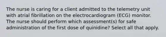 The nurse is caring for a client admitted to the telemetry unit with atrial fibrillation on the electrocardiogram (ECG) monitor. The nurse should perform which assessment(s) for safe administration of the first dose of quinidine? Select all that apply.