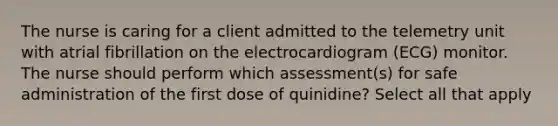 The nurse is caring for a client admitted to the telemetry unit with atrial fibrillation on the electrocardiogram (ECG) monitor. The nurse should perform which assessment(s) for safe administration of the first dose of quinidine? Select all that apply