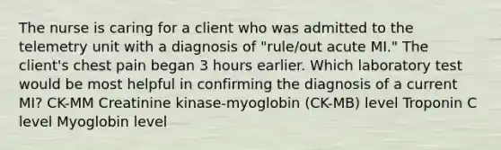 The nurse is caring for a client who was admitted to the telemetry unit with a diagnosis of "rule/out acute MI." The client's chest pain began 3 hours earlier. Which laboratory test would be most helpful in confirming the diagnosis of a current MI? CK-MM Creatinine kinase-myoglobin (CK-MB) level Troponin C level Myoglobin level