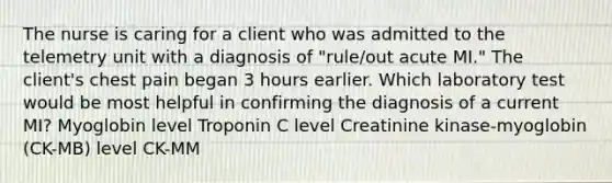 The nurse is caring for a client who was admitted to the telemetry unit with a diagnosis of "rule/out acute MI." The client's chest pain began 3 hours earlier. Which laboratory test would be most helpful in confirming the diagnosis of a current MI? Myoglobin level Troponin C level Creatinine kinase-myoglobin (CK-MB) level CK-MM