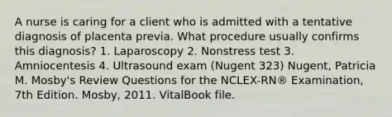 A nurse is caring for a client who is admitted with a tentative diagnosis of placenta previa. What procedure usually confirms this diagnosis? 1. Laparoscopy 2. Nonstress test 3. Amniocentesis 4. Ultrasound exam (Nugent 323) Nugent, Patricia M. Mosby's Review Questions for the NCLEX-RN® Examination, 7th Edition. Mosby, 2011. VitalBook file.