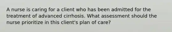 A nurse is caring for a client who has been admitted for the treatment of advanced cirrhosis. What assessment should the nurse prioritize in this client's plan of care?