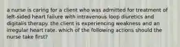 a nurse is caring for a client who was admitted for treatment of left-sided heart failure with intravenous loop diuretics and digitalis therapy. the client is experiencing weakness and an irregular heart rate. which of the following actions should the nurse take first?