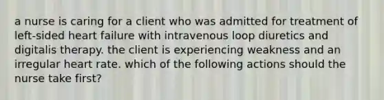 a nurse is caring for a client who was admitted for treatment of left-sided heart failure with intravenous loop diuretics and digitalis therapy. the client is experiencing weakness and an irregular heart rate. which of the following actions should the nurse take first?