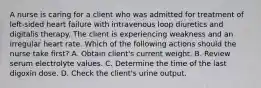 A nurse is caring for a client who was admitted for treatment of left-sided heart failure with intravenous loop diuretics and digitalis therapy. The client is experiencing weakness and an irregular heart rate. Which of the following actions should the nurse take first? A. Obtain client's current weight. B. Review serum electrolyte values. C. Determine the time of the last digoxin dose. D. Check the client's urine output.