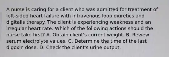 A nurse is caring for a client who was admitted for treatment of left-sided heart failure with intravenous loop diuretics and digitalis therapy. The client is experiencing weakness and an irregular heart rate. Which of the following actions should the nurse take first? A. Obtain client's current weight. B. Review serum electrolyte values. C. Determine the time of the last digoxin dose. D. Check the client's urine output.