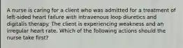 A nurse is caring for a client who was admitted for a treatment of left-sided heart failure with intravenous loop diuretics and digitalis therapy. The client is experiencing weakness and an irregular heart rate. Which of the following actions should the nurse take first?