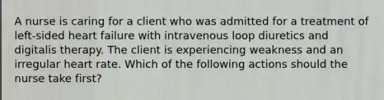 A nurse is caring for a client who was admitted for a treatment of left-sided heart failure with intravenous loop diuretics and digitalis therapy. The client is experiencing weakness and an irregular heart rate. Which of the following actions should the nurse take first?