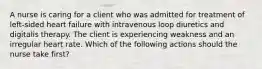 A nurse is caring for a client who was admitted for treatment of left-sided heart failure with intravenous loop diuretics and digitalis therapy. The client is experiencing weakness and an irregular heart rate. Which of the following actions should the nurse take first?