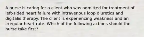 A nurse is caring for a client who was admitted for treatment of left-sided heart failure with intravenous loop diuretics and digitalis therapy. The client is experiencing weakness and an irregular heart rate. Which of the following actions should the nurse take first?