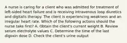 A nurse is caring for a client who was admitted for treatment of left-sided heart failure and is receiving intravenous loop diuretics and digitalis therapy. The client is experiencing weakness and an irregular heart rate. Which of the following actions should the nurse take first? A. Obtain the client's current weight B. Review serum electrolyte values C. Determine the time of the last digoxin dose D. Check the client's urine output