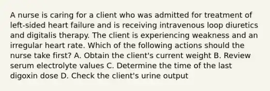 A nurse is caring for a client who was admitted for treatment of left-sided heart failure and is receiving intravenous loop diuretics and digitalis therapy. The client is experiencing weakness and an irregular heart rate. Which of the following actions should the nurse take first? A. Obtain the client's current weight B. Review serum electrolyte values C. Determine the time of the last digoxin dose D. Check the client's urine output