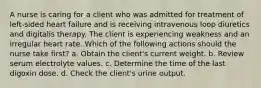 A nurse is caring for a client who was admitted for treatment of left-sided heart failure and is receiving intravenous loop diuretics and digitalis therapy. The client is experiencing weakness and an irregular heart rate. Which of the following actions should the nurse take first? a. Obtain the client's current weight. b. Review serum electrolyte values. c. Determine the time of the last digoxin dose. d. Check the client's urine output.