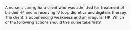 A nurse is caring for a client who was admitted for treatment of L-sided HF and is receiving IV loop diuretics and digitalis therapy. The client is experiencing weakness and an irregular HR. Which of the following actions should the nurse take first?