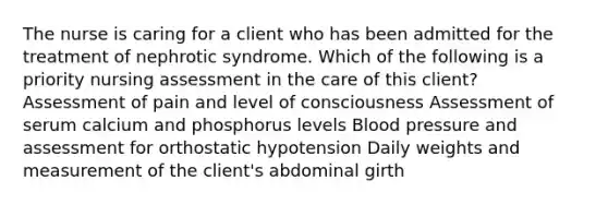 The nurse is caring for a client who has been admitted for the treatment of nephrotic syndrome. Which of the following is a priority nursing assessment in the care of this client? Assessment of pain and level of consciousness Assessment of serum calcium and phosphorus levels Blood pressure and assessment for orthostatic hypotension Daily weights and measurement of the client's abdominal girth