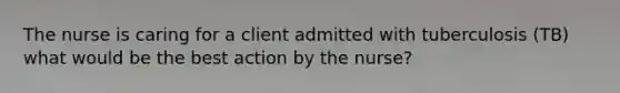 The nurse is caring for a client admitted with tuberculosis (TB) what would be the best action by the nurse?