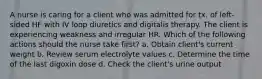 A nurse is caring for a client who was admitted for tx. of left-sided HF with IV loop diuretics and digitalis therapy. The client is experiencing weakness and irregular HR. Which of the following actions should the nurse take first? a. Obtain client's current weight b. Review serum electrolyte values c. Determine the time of the last digoxin dose d. Check the client's urine output