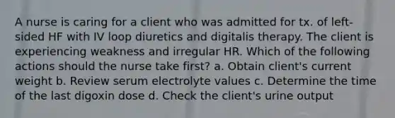 A nurse is caring for a client who was admitted for tx. of left-sided HF with IV loop diuretics and digitalis therapy. The client is experiencing weakness and irregular HR. Which of the following actions should the nurse take first? a. Obtain client's current weight b. Review serum electrolyte values c. Determine the time of the last digoxin dose d. Check the client's urine output