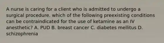 A nurse is caring for a client who is admitted to undergo a surgical procedure. which of the following preexisting conditions can be contraindicated for the use of ketamine as an IV anesthetic? A. PUD B. breast cancer C. diabetes mellitus D. schizophrenia