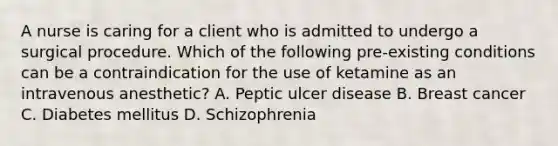 A nurse is caring for a client who is admitted to undergo a surgical procedure. Which of the following pre-existing conditions can be a contraindication for the use of ketamine as an intravenous anesthetic? A. Peptic ulcer disease B. Breast cancer C. Diabetes mellitus D. Schizophrenia