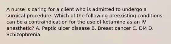 A nurse is caring for a client who is admitted to undergo a surgical procedure. Which of the following preexisting conditions can be a contraindication for the use of ketamine as an IV anesthetic? A. Peptic ulcer disease B. Breast cancer C. DM D. Schizophrenia