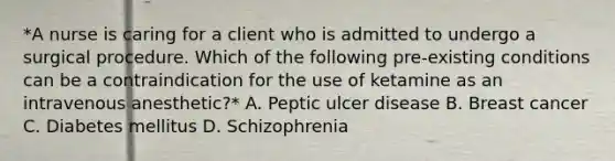 *A nurse is caring for a client who is admitted to undergo a surgical procedure. Which of the following pre-existing conditions can be a contraindication for the use of ketamine as an intravenous anesthetic?* A. Peptic ulcer disease B. Breast cancer C. Diabetes mellitus D. Schizophrenia