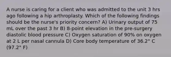 A nurse is caring for a client who was admitted to the unit 3 hrs ago following a hip arthroplasty. Which of the following findings should be the nurse's priority concern? A) Urinary output of 75 mL over the past 3 hr B) 8-point elevation in the pre-surgery diastolic blood pressure C) Oxygen saturation of 90% on oxygen at 2 L per nasal cannula D) Core body temperature of 36.2° C (97.2° F)