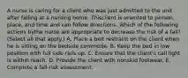 A nurse is caring for a client who was just admitted to the unit after falling at a nursing home. Thisclient is oriented to person, place, and time and can follow directions. Which of the following actions bythe nurse are appropriate to decrease the risk of a fall? (Select all that apply.) A. Place a belt restraint on the client when he is sitting on the bedside commode. B. Keep the bed in low position with full side rails up. C. Ensure that the client's call light is within reach. D. Provide the client with nonskid footwear. E. Complete a fall-risk assessment.