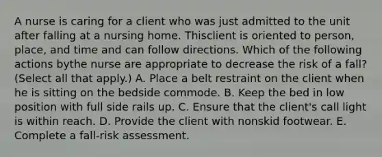 A nurse is caring for a client who was just admitted to the unit after falling at a nursing home. Thisclient is oriented to person, place, and time and can follow directions. Which of the following actions bythe nurse are appropriate to decrease the risk of a fall? (Select all that apply.) A. Place a belt restraint on the client when he is sitting on the bedside commode. B. Keep the bed in low position with full side rails up. C. Ensure that the client's call light is within reach. D. Provide the client with nonskid footwear. E. Complete a fall-risk assessment.